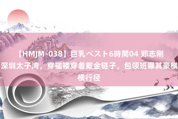 【HMJM-038】巨乳ベスト6時間04 郑志刚现身深圳太子湾，穿褴褛穿着戴金链子，包领班曝其豪横行径