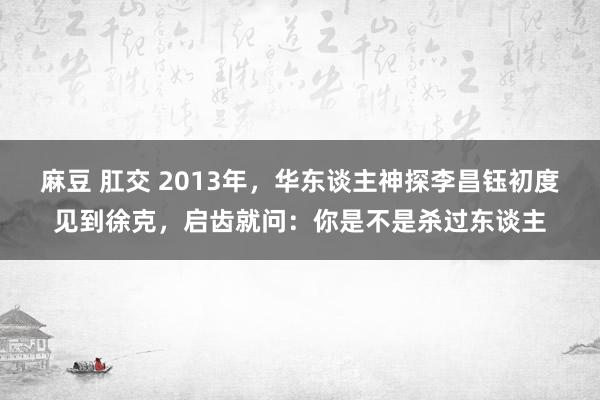 麻豆 肛交 2013年，华东谈主神探李昌钰初度见到徐克，启齿就问：你是不是杀过东谈主