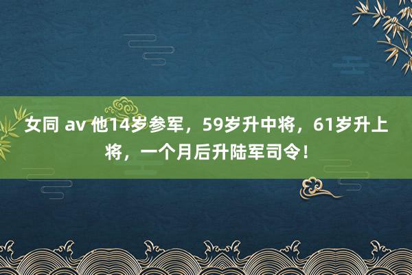 女同 av 他14岁参军，59岁升中将，61岁升上将，一个月后升陆军司令！