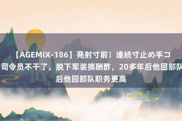 【AGEMIX-186】発射寸前！連続寸止め手コキ 兵团副司令员不干了，脱下军装搞酬酢，20多年后他回部队职务更高