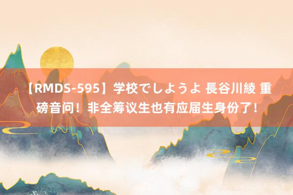 【RMDS-595】学校でしようよ 長谷川綾 重磅音问！非全筹议生也有应届生身份了！