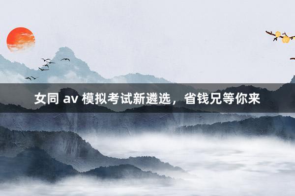 女同 av 模拟考试新遴选，省钱兄等你来