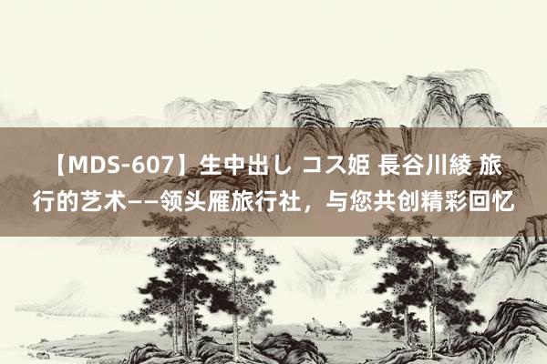 【MDS-607】生中出し コス姫 長谷川綾 旅行的艺术——领头雁旅行社，与您共创精彩回忆