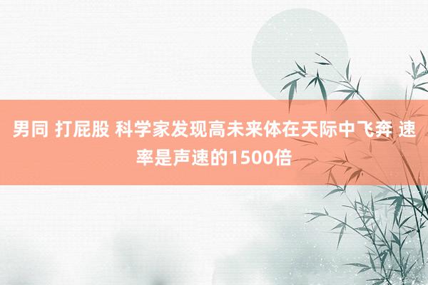 男同 打屁股 科学家发现高未来体在天际中飞奔 速率是声速的1500倍