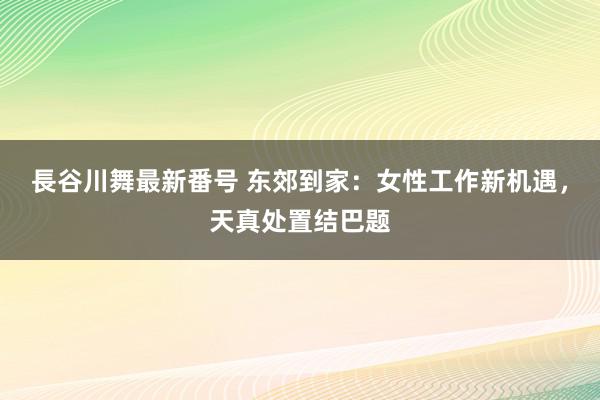 長谷川舞最新番号 东郊到家：女性工作新机遇，天真处置结巴题