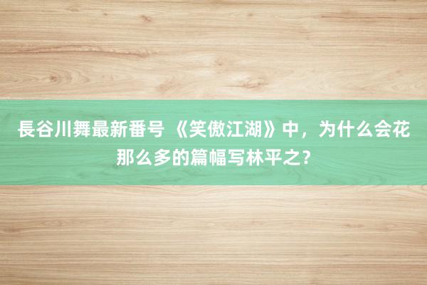 長谷川舞最新番号 《笑傲江湖》中，为什么会花那么多的篇幅写林平之？