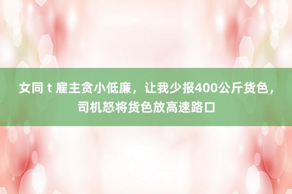 女同 t 雇主贪小低廉，让我少报400公斤货色，司机怒将货色放高速路口