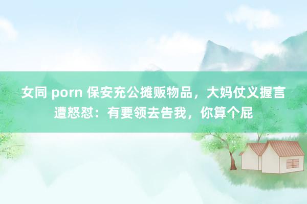 女同 porn 保安充公摊贩物品，大妈仗义握言遭怒怼：有要领去告我，你算个屁