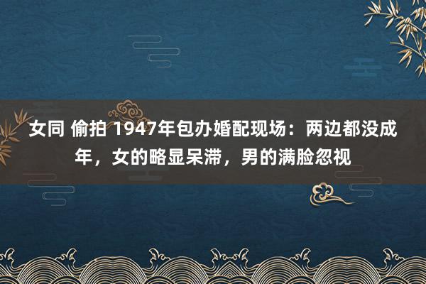 女同 偷拍 1947年包办婚配现场：两边都没成年，女的略显呆滞，男的满脸忽视