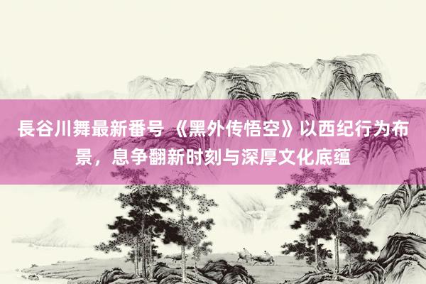 長谷川舞最新番号 《黑外传悟空》以西纪行为布景，息争翻新时刻与深厚文化底蕴