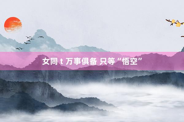 女同 t 万事俱备 只等“悟空”