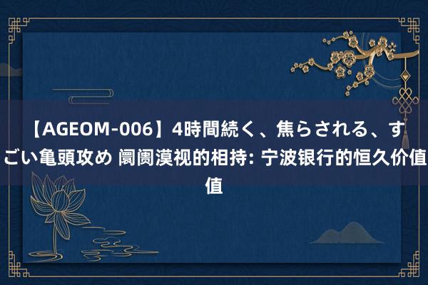 【AGEOM-006】4時間続く、焦らされる、すごい亀頭攻め 阛阓漠视的相持: 宁波银行的恒久价值