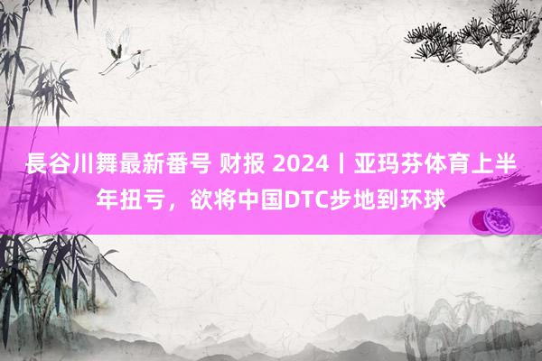 長谷川舞最新番号 财报 2024丨亚玛芬体育上半年扭亏，欲将中国DTC步地到环球