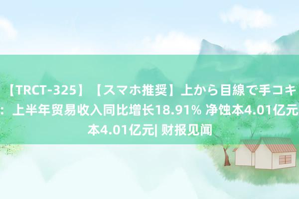 【TRCT-325】【スマホ推奨】上から目線で手コキ 科大讯飞：上半年贸易收入同比增长18.91% 净蚀本4.01亿元| 财报见闻