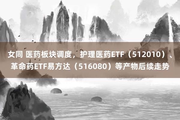 女同 医药板块调度，护理医药ETF（512010）、革命药ETF易方达（516080）等产物后续走势