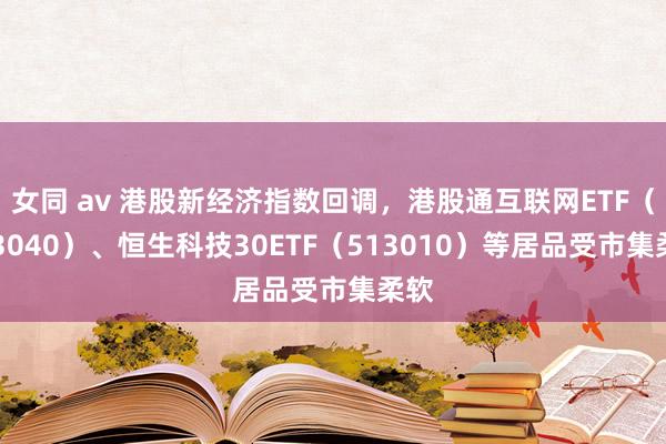 女同 av 港股新经济指数回调，港股通互联网ETF（513040）、恒生科技30ETF（513010）等居品受市集柔软