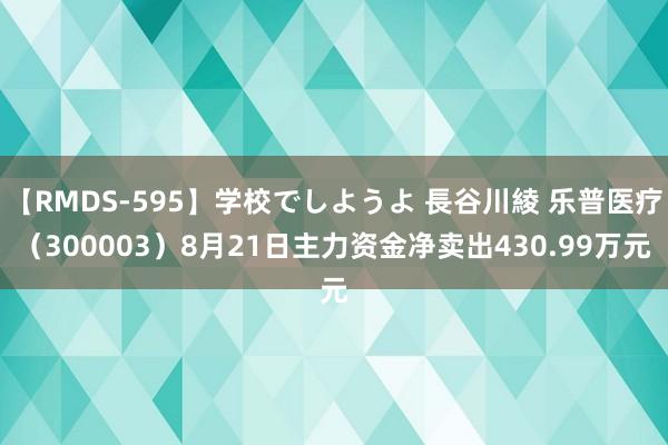 【RMDS-595】学校でしようよ 長谷川綾 乐普医疗（300003）8月21日主力资金净卖出430.99万元