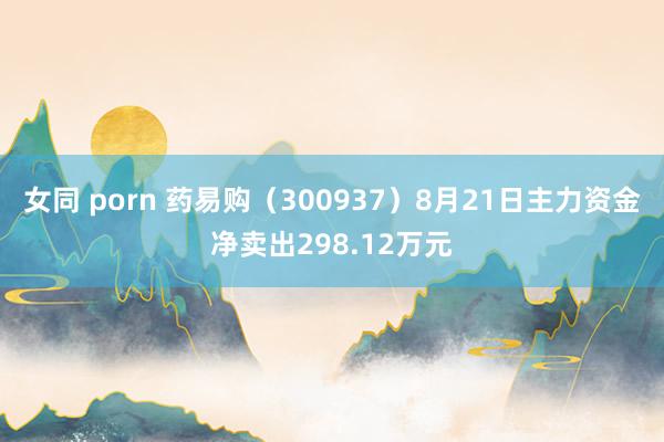 女同 porn 药易购（300937）8月21日主力资金净卖出298.12万元