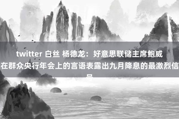 twitter 白丝 杨德龙：好意思联储主席鲍威尔在群众央行年会上的言语表露出九月降息的最激烈信号