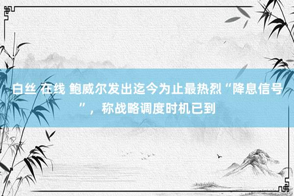 白丝 在线 鲍威尔发出迄今为止最热烈“降息信号”，称战略调度时机已到