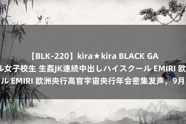 【BLK-220】kira★kira BLACK GAL 留年5年目のお姉黒ギャル女子校生 生姦JK連続中出しハイスクール EMIRI 欧洲央行高官宇宙央行年会密集发声，9月降息呼声高涨