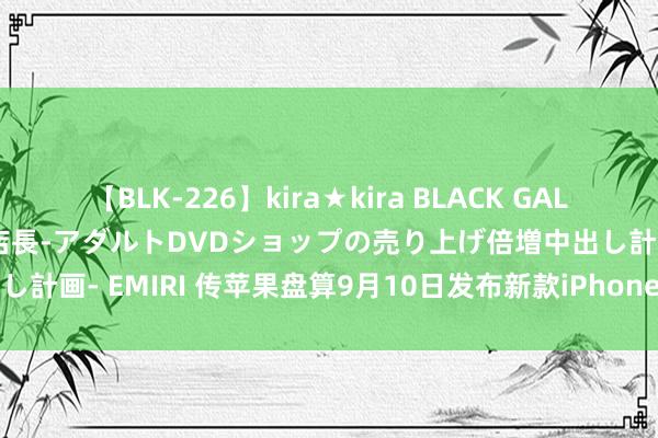 【BLK-226】kira★kira BLACK GAL 黒ギャル露出セクハラ1日店長-アダルトDVDショップの売り上げ倍増中出し計画- EMIRI 传苹果盘算9月10日发布新款iPhone、AirPods和腕表