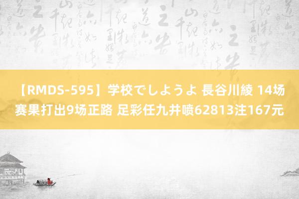 【RMDS-595】学校でしようよ 長谷川綾 14场赛果打出9场正路 足彩任九井喷62813注167元