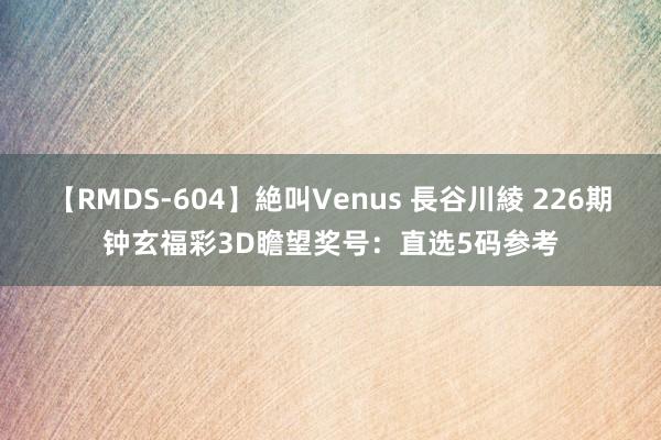 【RMDS-604】絶叫Venus 長谷川綾 226期钟玄福彩3D瞻望奖号：直选5码参考