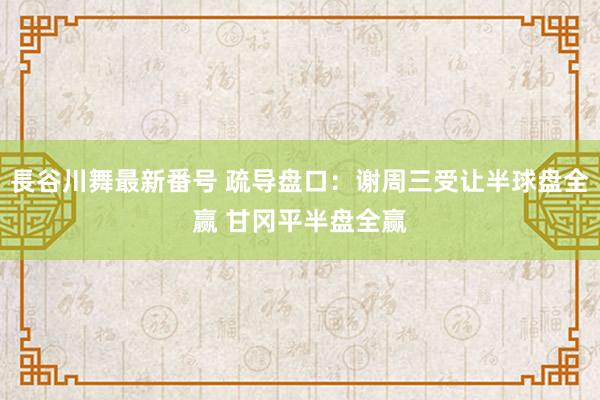 長谷川舞最新番号 疏导盘口：谢周三受让半球盘全赢 甘冈平半盘全赢