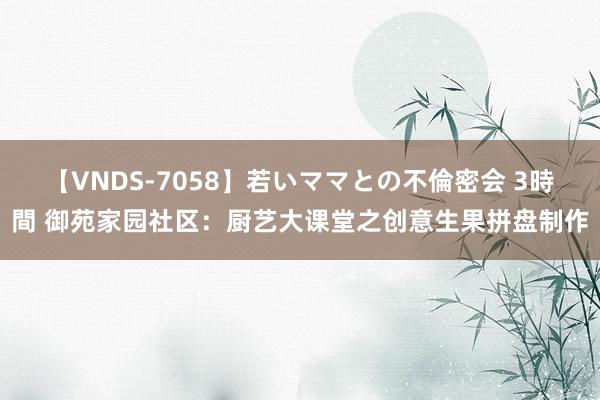 【VNDS-7058】若いママとの不倫密会 3時間 御苑家园社区：厨艺大课堂之创意生果拼盘制作