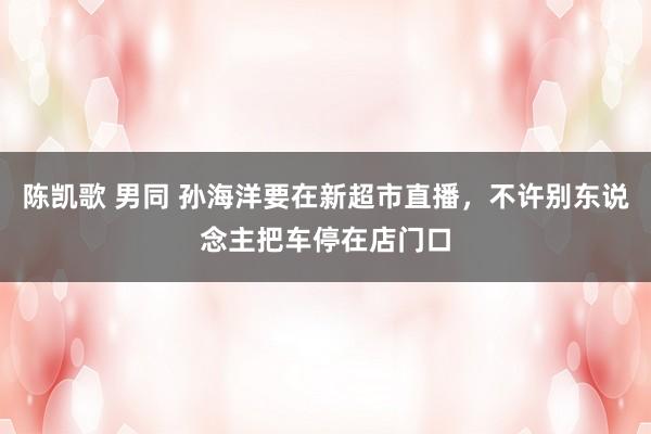 陈凯歌 男同 孙海洋要在新超市直播，不许别东说念主把车停在店门口