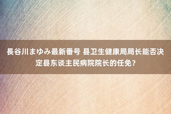 長谷川まゆみ最新番号 县卫生健康局局长能否决定县东谈主民病院院长的任免？