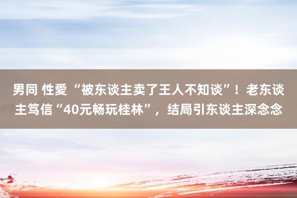 男同 性愛 “被东谈主卖了王人不知谈”！老东谈主笃信“40元畅玩桂林”，结局引东谈主深念念