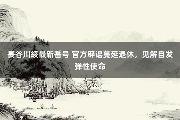 長谷川綾最新番号 官方辟谣蔓延退休，见解自发弹性使命