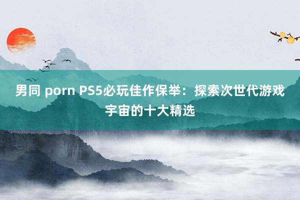 男同 porn PS5必玩佳作保举：探索次世代游戏宇宙的十大精选