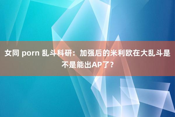 女同 porn 乱斗科研：加强后的米利欧在大乱斗是不是能出AP了？