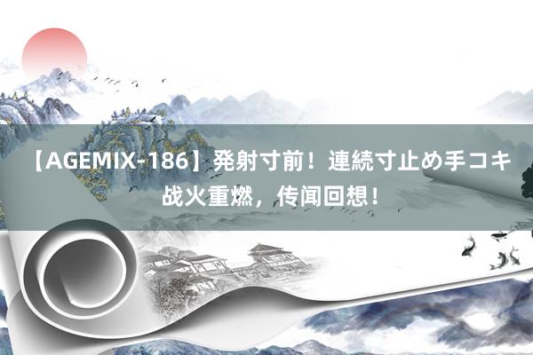 【AGEMIX-186】発射寸前！連続寸止め手コキ 战火重燃，传闻回想！