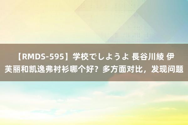 【RMDS-595】学校でしようよ 長谷川綾 伊芙丽和凯逸弗衬衫哪个好？多方面对比，发现问题