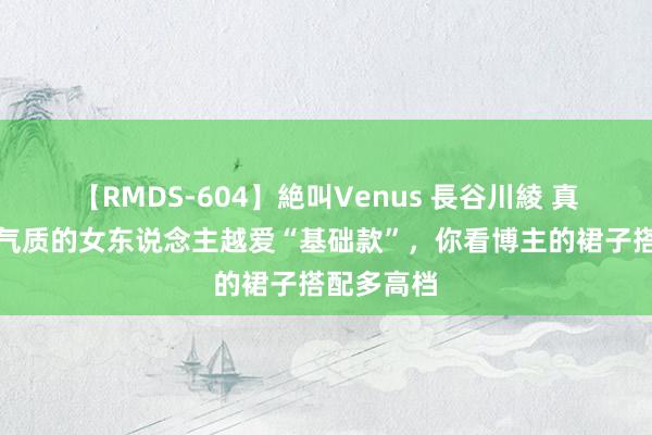 【RMDS-604】絶叫Venus 長谷川綾 真实，越有气质的女东说念主越爱“基础款”，你看博主的裙子搭配多高档