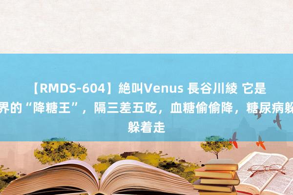 【RMDS-604】絶叫Venus 長谷川綾 它是粗粮界的“降糖王”，隔三差五吃，血糖偷偷降，糖尿病躲着走