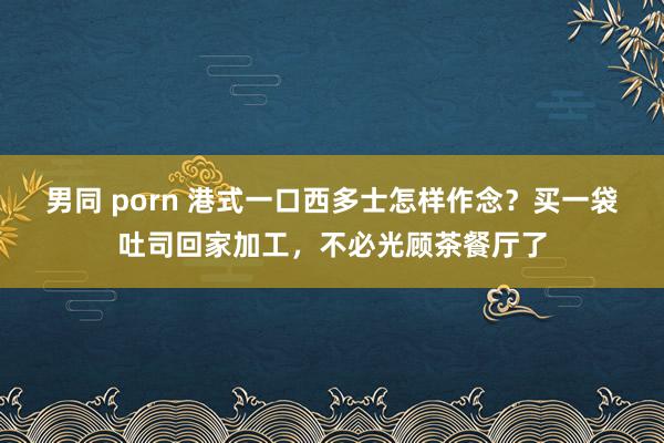 男同 porn 港式一口西多士怎样作念？买一袋吐司回家加工，不必光顾茶餐厅了