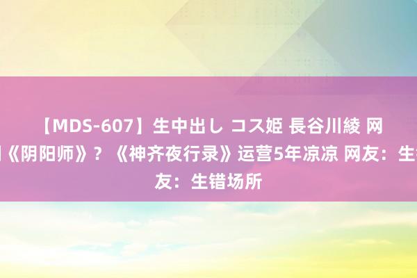 【MDS-607】生中出し コス姫 長谷川綾 网易复制《阴阳师》？《神齐夜行录》运营5年凉凉 网友：生错场所