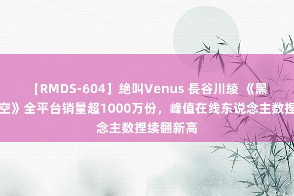 【RMDS-604】絶叫Venus 長谷川綾 《黑外传：悟空》全平台销量超1000万份，峰值在线东说念主数捏续翻新高