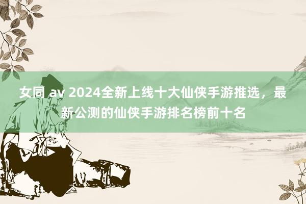 女同 av 2024全新上线十大仙侠手游推选，最新公测的仙侠手游排名榜前十名