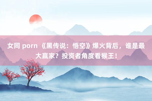 女同 porn 《黑传说：悟空》爆火背后，谁是最大赢家？投资者角度看猴王！