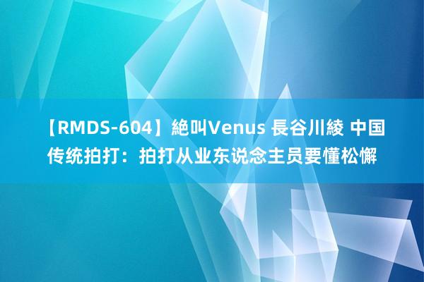 【RMDS-604】絶叫Venus 長谷川綾 中国传统拍打：拍打从业东说念主员要懂松懈