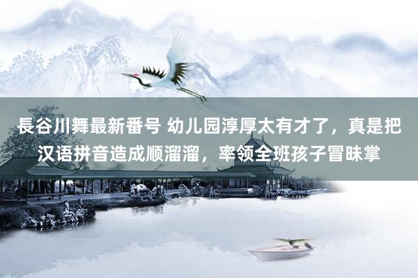 長谷川舞最新番号 幼儿园淳厚太有才了，真是把汉语拼音造成顺溜溜，率领全班孩子冒昧掌