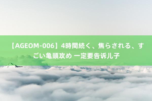 【AGEOM-006】4時間続く、焦らされる、すごい亀頭攻め 一定要告诉儿子