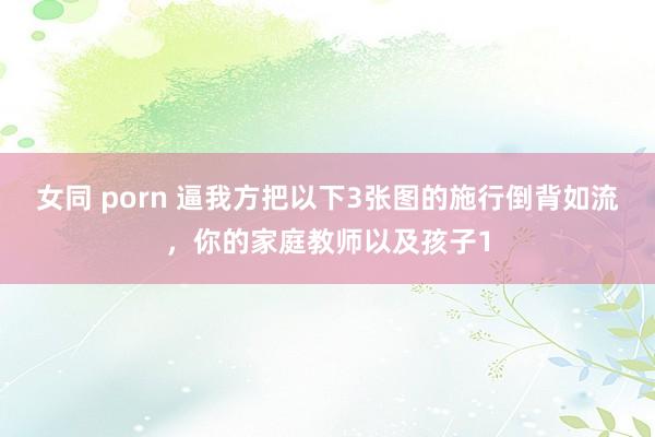 女同 porn 逼我方把以下3张图的施行倒背如流，你的家庭教师以及孩子1