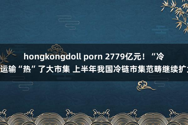 hongkongdoll porn 2779亿元！“冷”运输“热”了大市集 上半年我国冷链市集范畴继续扩大